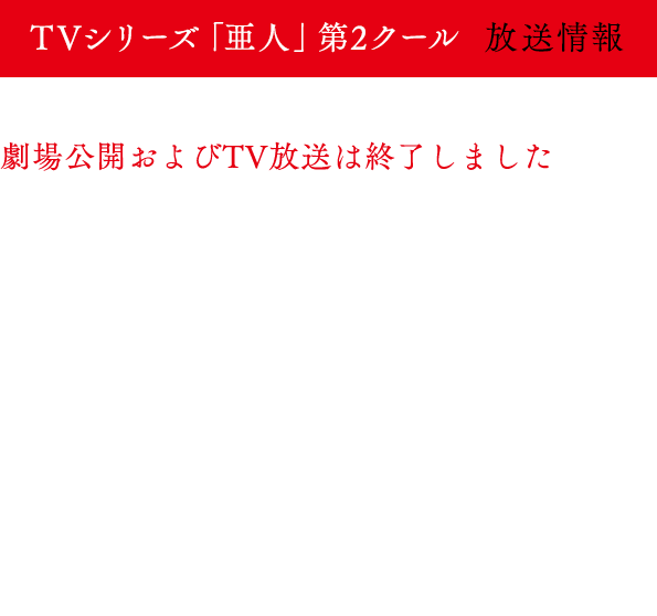 
                            2016年10月7日よりTVシリーズ「亜人」第2クールがMBS・TBS・BS-TBS“アニメイズム”枠にて放送開始！
                            MBS　　　：10月7日より毎週金曜26:40～
                            TBS　　　：10月7日より毎週金曜26:25～
                            BS－TBS　：10月8日より毎週土曜24:30～
                            *放送日時は予告なる変更になる可能性がございます。