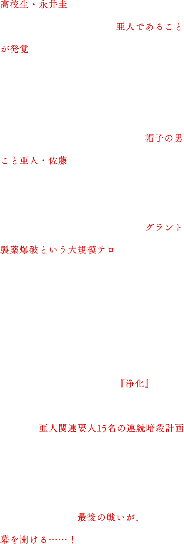 
                                高校生亜人・永井圭。下校時、交通事故に遭い、亜人であることが発覚。以降、警察、及び、亜人管理委員会から追われる身となる。
                                圭が逃走中に接触を図ったのが、亜人テロリスト・佐藤だった。佐藤は圭を教育するため、彼を亜人管理委員会に引き渡す。が、試みは失敗。佐藤は圭と袂を分かち、独自に集めた亜人協力者と共に、グラント製薬爆破という大規模テロを引き起こす。
                                そして、現在。
                                亜人テロリスト・佐藤と亜人管理委員会との戦いは、新たな局面を迎える。
                                「第2ウェーブのテーマは、『浄化』だ」
                                佐藤による第2の犯行予告。それは、亜人関連要人15名の連続暗殺計画だった。
                                亜人対日本国政府、佐藤対永井圭の、国の存亡を賭けた最後の戦いが、幕を開ける……！