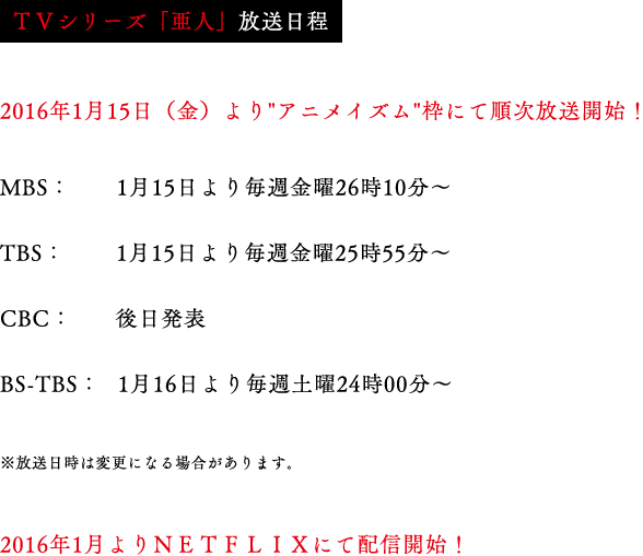 
                            ＜ＴＶシリーズ「亜人」放送日程＞
                            2016年1月よりアニメイズム枠にて放送開始
                            MBS：1月15日より毎週金曜26時10分～
                            TBS：1月15日より毎週金曜25時55分～
                            BS-TBS：1月16日より毎週土曜24時00分～
                            ※CBCでも放送予定
                            ※放送日時は変更になる場合があります。
                            2016年1月よりNETFLIXにて配信開始！