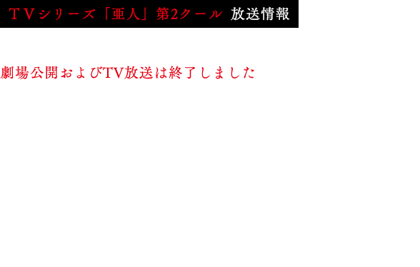 
                            2016年10月7日よりTVシリーズ「亜人」第2クールがMBS・TBS・BS-TBS“アニメイズム”枠にて放送開始！
                            MBS　　　：10月7日より毎週金曜26:40～
                            TBS　　　：10月7日より毎週金曜26:25～
                            BS－TBS　：10月8日より毎週土曜24:30～
                            *放送日時は予告なる変更になる可能性がございます。