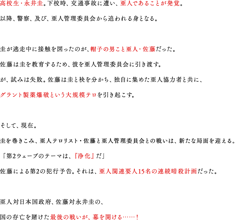 
                        高校生亜人・永井圭。下校時、交通事故に遭い、亜人であることが発覚。以降、警察、及び、亜人管理委員会から追われる身となる。
                        圭が逃走中に接触を図ったのが、亜人テロリスト・佐藤だった。佐藤は圭を教育するため、彼を亜人管理委員会に引き渡す。が、試みは失敗。佐藤は圭と袂を分かち、独自に集めた亜人協力者と共に、グラント製薬爆破という大規模テロを引き起こす。
                        そして、現在。
                        亜人テロリスト・佐藤と亜人管理委員会との戦いは、新たな局面を迎える。
                        「第2ウェーブのテーマは、『浄化』だ」
                        佐藤による第2の犯行予告。それは、亜人関連要人15名の連続暗殺計画だった。
                        亜人対日本国政府、佐藤対永井圭の、国の存亡を賭けた最後の戦いが、幕を開ける……！